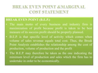 BREAK EVEN POINT (B.E.P.)
• The main motto of every business and industry firm is
maximization of profit because profit is taken to be best
measure of its success profit should be properly planned.
• B.E.P. is that specific level of activity which comes when
volume of sales revenue equals total cost. Thus, the Break
Point Analysis establishes the relationship among the cost of
production, volume of production and the profit
• The B.E.P. may therefore be taken as the one indicating the
minimum level of production and sales which the firm has to
undertake in order to be economically.
 