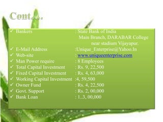  Bankers : State Bank of India
Main Branch, DARABAR College
near stadium Vijayapur.
 E-Mail Address :Unique_Enterprise@Yahoo.In
 Web-site : www.uniqueenterprise.com
 Man Power require : 8 Employees
 Total Capital Investment : Rs. 9, 22,500
 Fixed Capital Investment : Rs. 4, 63,000
 Working Capital Investment :4, 59,500
 Owner Fund : Rs. 4, 22,500
 Govt. Support : Rs. 2, 00,000
 Bank Loan : 1..3, 00,000
 