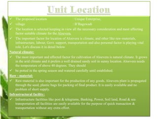  The proposed location : Unique Enterprise,
 village : B’Bagewadi
 The location is selected keeping in view all the necessary consideration and most affecting
factor suitable climate for the Aloevera.
 The important factor for location of Aloevera is climate, and other like raw-materials,
infrastructure, labour, Govt. support, transportation and also personal factor is playing vital
role. Let's discuss it in detail below
Natural climate:
 The most important and affected factor for cultivation of Aloevera is natural climate. It grows
in the arid climate and it prefers a well drained sandy soil in sunny location. Aloevera needs
the temperature of above 40 degrees. They should
 be potted in the spring season and watered carefully until established.
Raw - material:
 Raw-material is also important for the production of any goods. Aloevera plant is propagated
through the seed, plastic bags for packing of final product. It is easily available and no
problem of short supply.
Infrastructural facility:
 Infrastructure facilities like post & telegrams, Banking, Power, Soil land, Road & sea
transportation all facilities are easily available for the purpose of quick transaction &
transportation without any extra effort.
 
