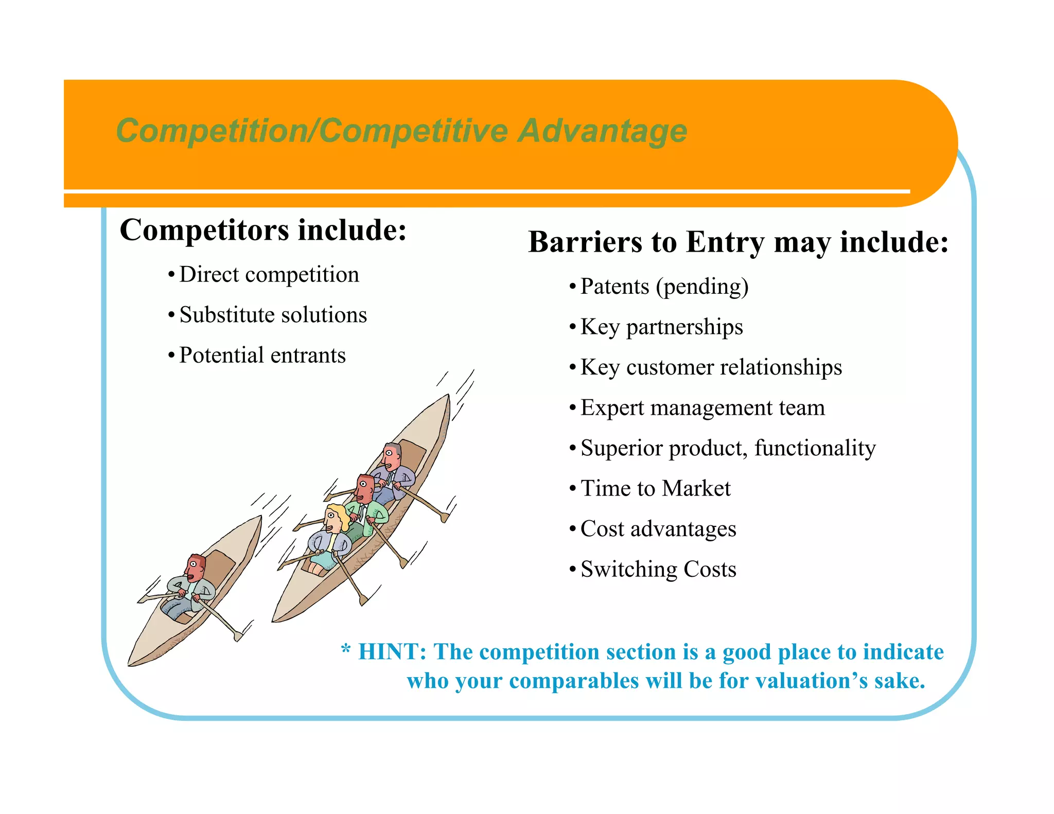 Competition/Competitive Advantage

Competitors include:                    Barriers to Entry may include:
   • Direct competition                     • Patents (pending)
   • Substitute solutions                   • Key partnerships
   • Potential entrants                     • Key customer relationships
                                            • Expert management team
                                            • Superior product, functionality
                                            • Time to Market
                                            • Cost advantages
                                            • Switching Costs


                      * HINT: The competition section is a good place to indicate
                           who your comparables will be for valuation’s sake.
 