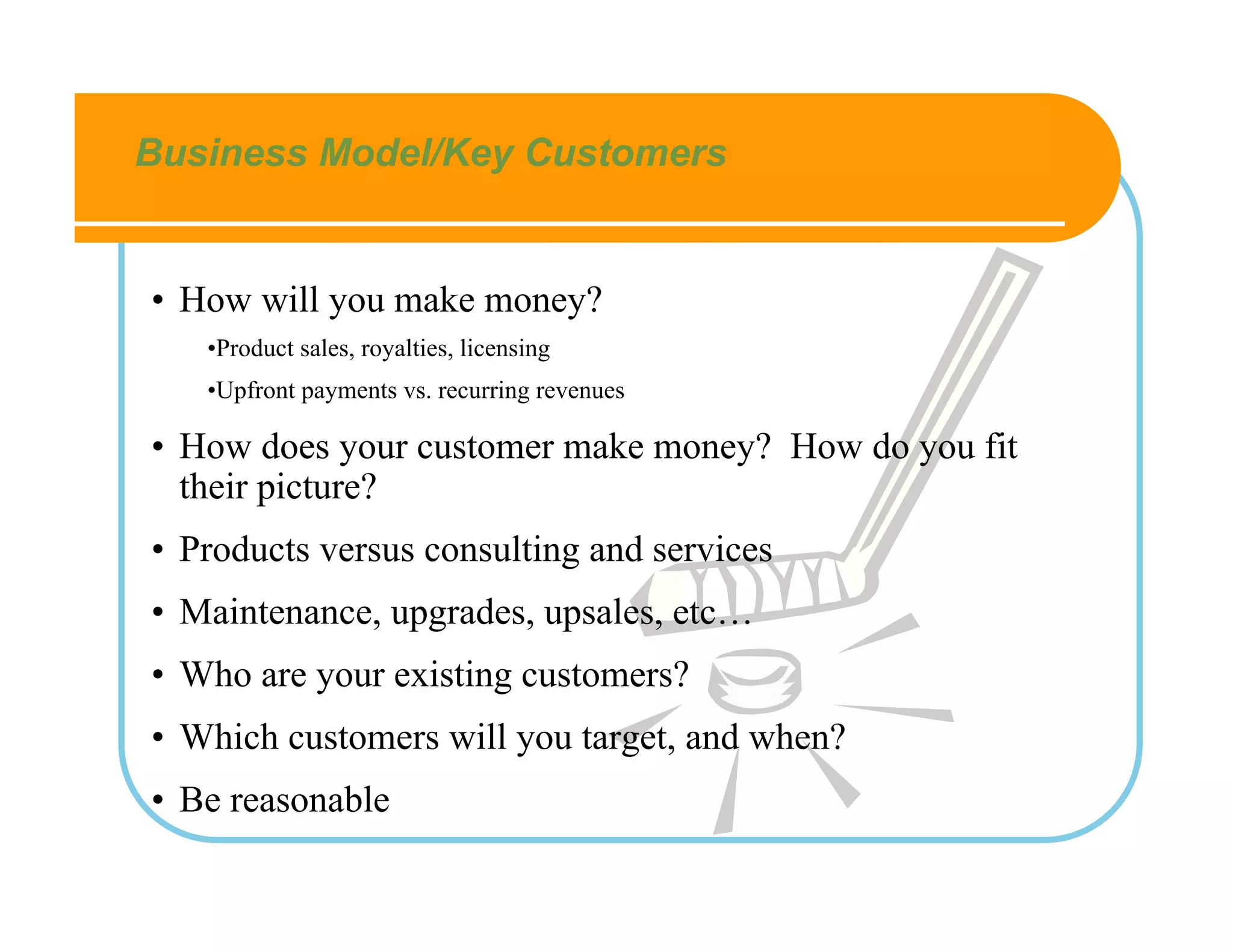 Business Model/Key Customers


• How will you make money?
   •Product sales, royalties, licensing
   •Upfront payments vs. recurring revenues

• How does your customer make money? How do you fit
  their picture?
• Products versus consulting and services
• Maintenance, upgrades, upsales, etc…
• Who are your existing customers?
• Which customers will you target, and when?
• Be reasonable
 