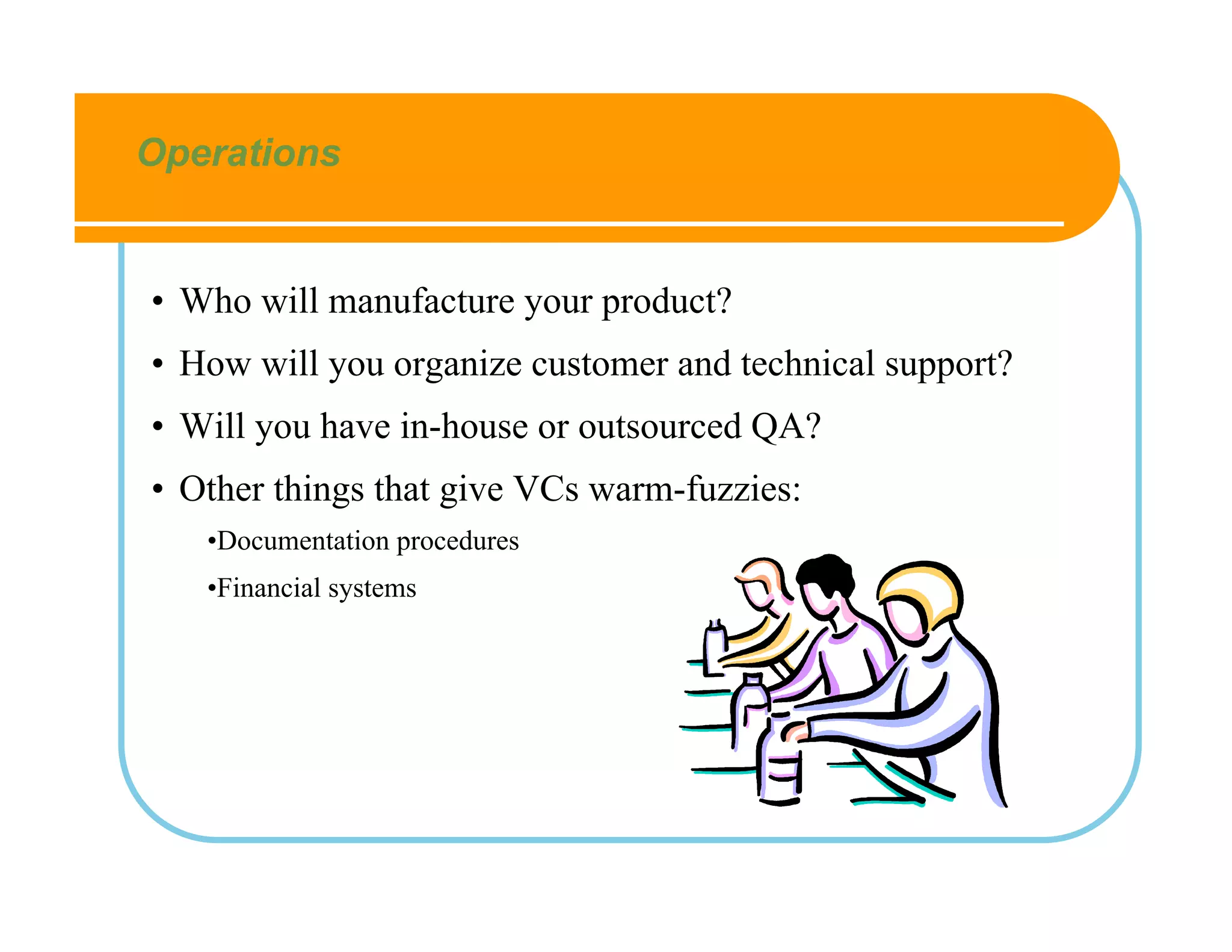 Operations


• Who will manufacture your product?
• How will you organize customer and technical support?
• Will you have in-house or outsourced QA?
• Other things that give VCs warm-fuzzies:
   •Documentation procedures
   •Financial systems
 