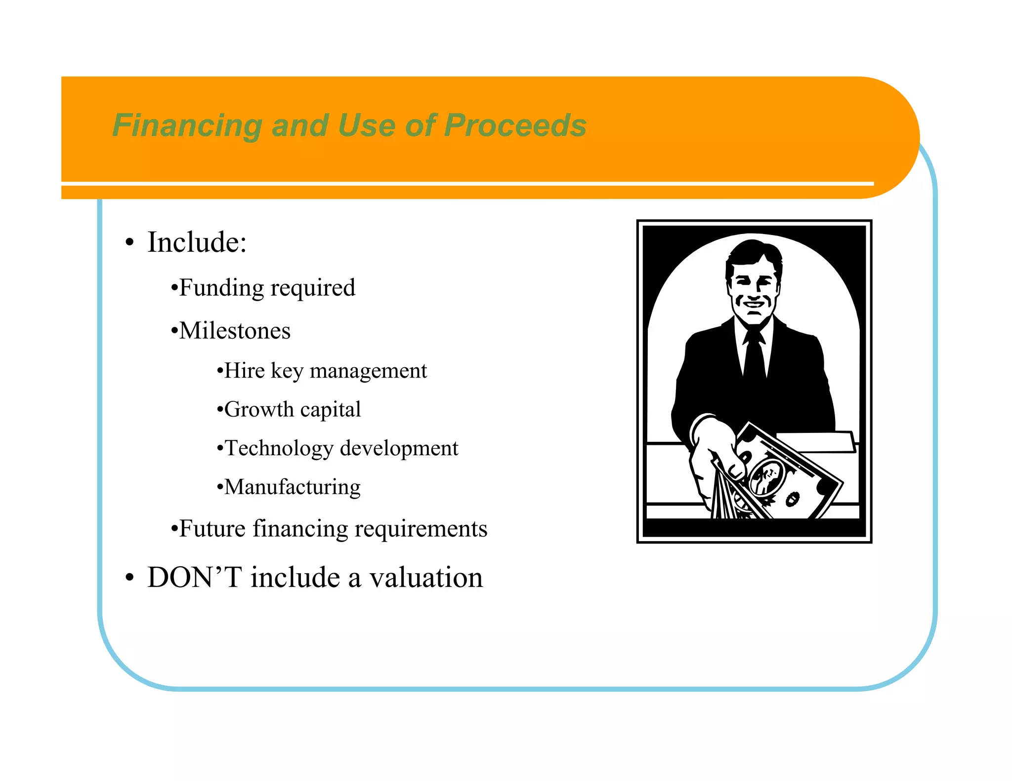 Financing and Use of Proceeds


• Include:
   •Funding required
   •Milestones
       •Hire key management
       •Growth capital
       •Technology development
       •Manufacturing
   •Future financing requirements
• DON’T include a valuation
 