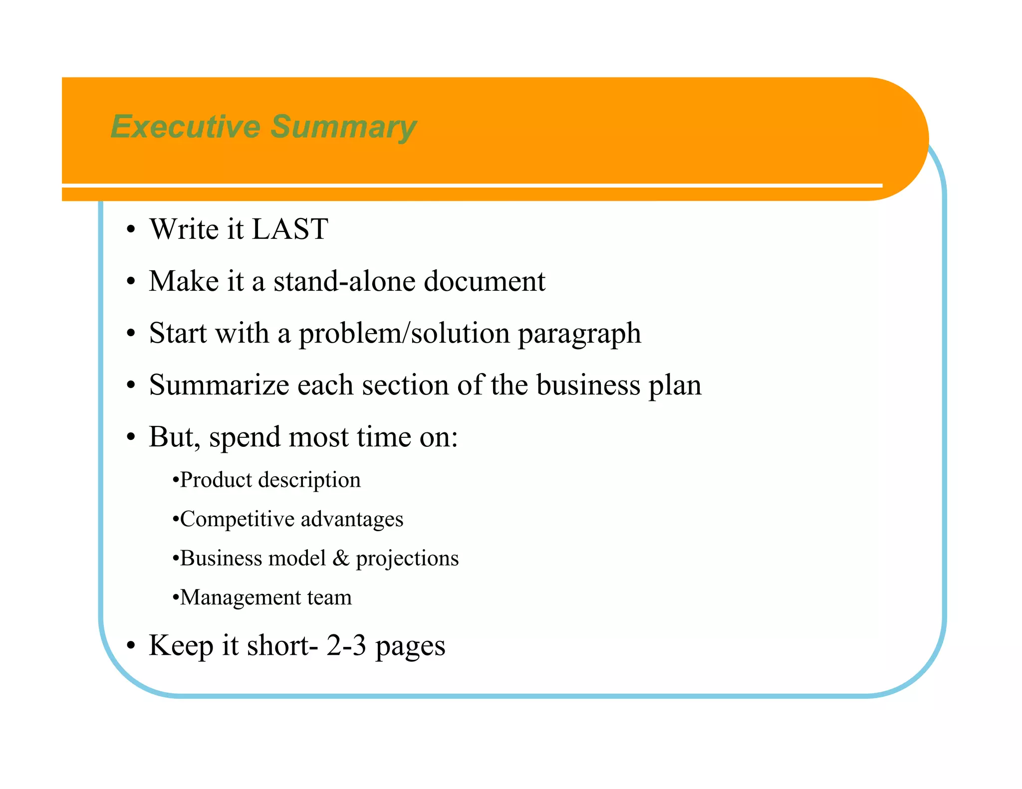 Executive Summary


• Write it LAST
• Make it a stand-alone document
• Start with a problem/solution paragraph
• Summarize each section of the business plan
• But, spend most time on:
   •Product description
   •Competitive advantages
   •Business model & projections
   •Management team

• Keep it short- 2-3 pages
 