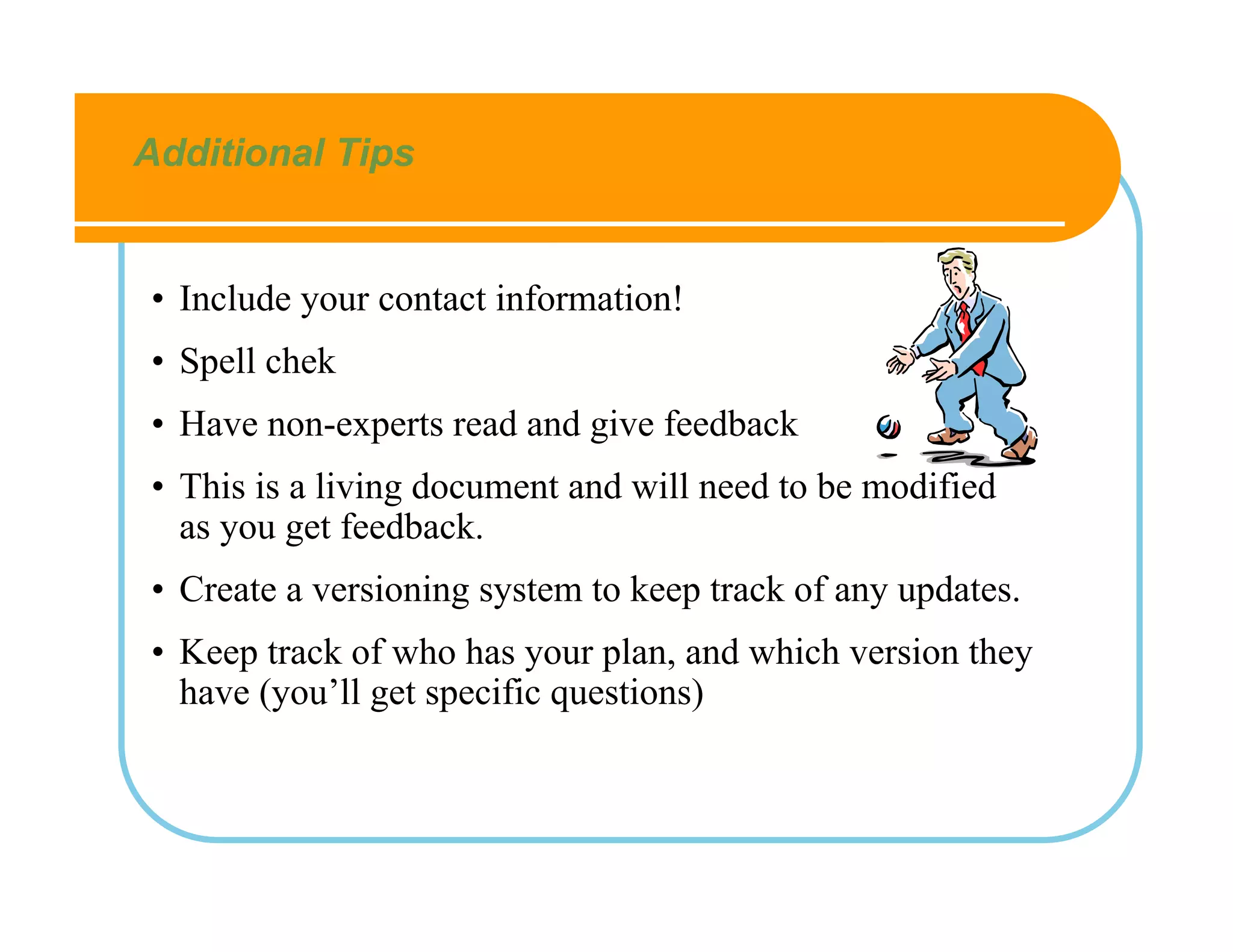 Additional Tips


• Include your contact information!
• Spell chek
• Have non-experts read and give feedback
• This is a living document and will need to be modified
  as you get feedback.
• Create a versioning system to keep track of any updates.
• Keep track of who has your plan, and which version they
  have (you’ll get specific questions)
 
