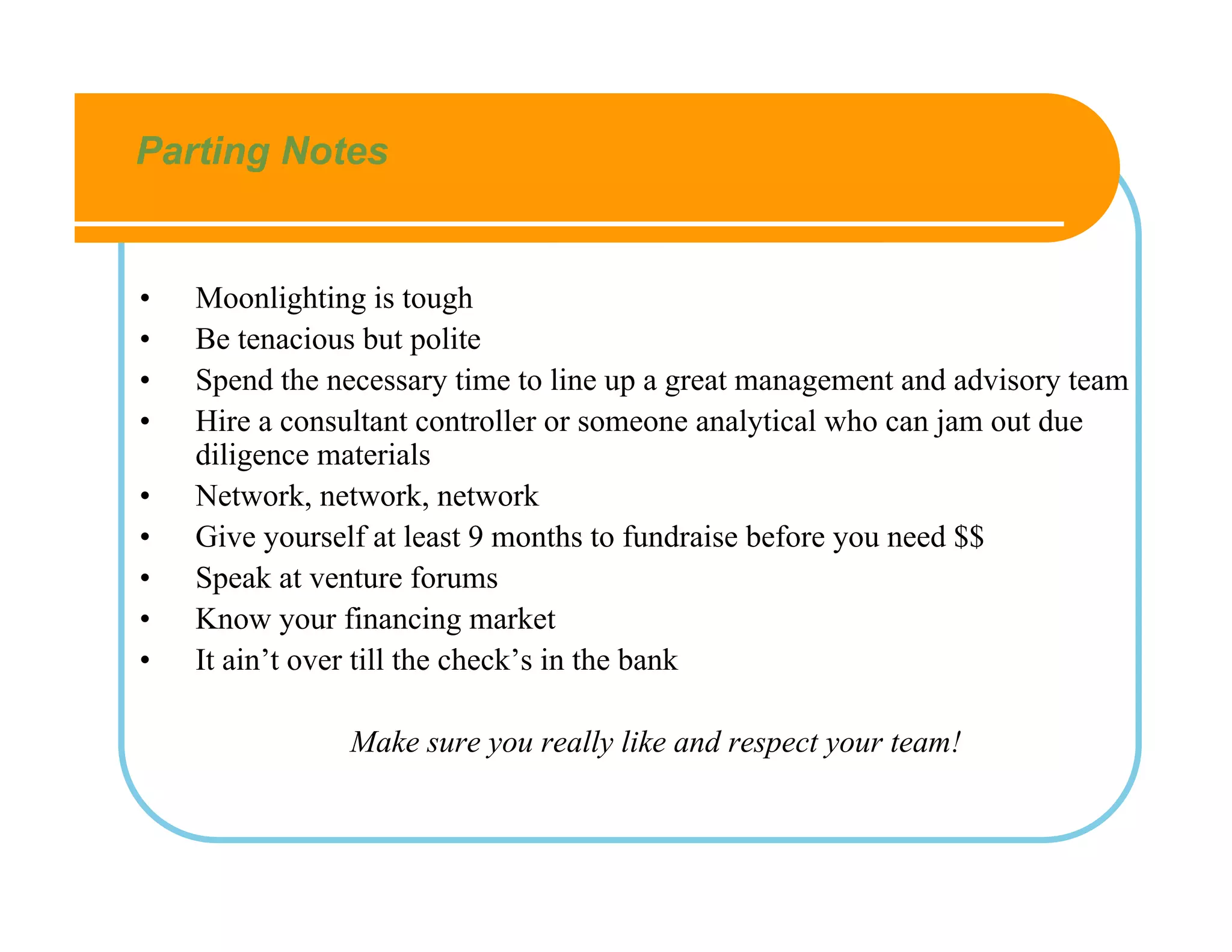 Parting Notes


•   Moonlighting is tough
•   Be tenacious but polite
•   Spend the necessary time to line up a great management and advisory team
•   Hire a consultant controller or someone analytical who can jam out due
    diligence materials
•   Network, network, network
•   Give yourself at least 9 months to fundraise before you need $$
•   Speak at venture forums
•   Know your financing market
•   It ain’t over till the check’s in the bank

               Make sure you really like and respect your team!
 