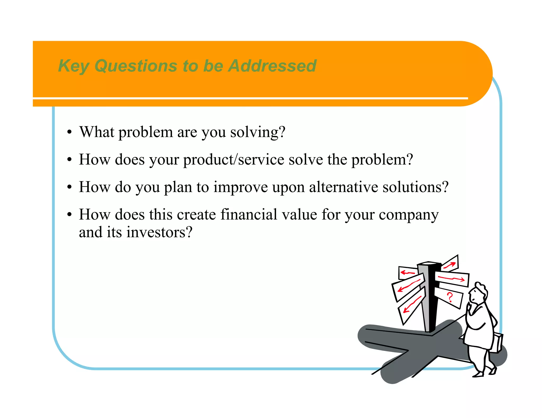 Key Questions to be Addressed


 • What problem are you solving?
 • How does your product/service solve the problem?
 • How do you plan to improve upon alternative solutions?
 • How does this create financial value for your company
   and its investors?
 