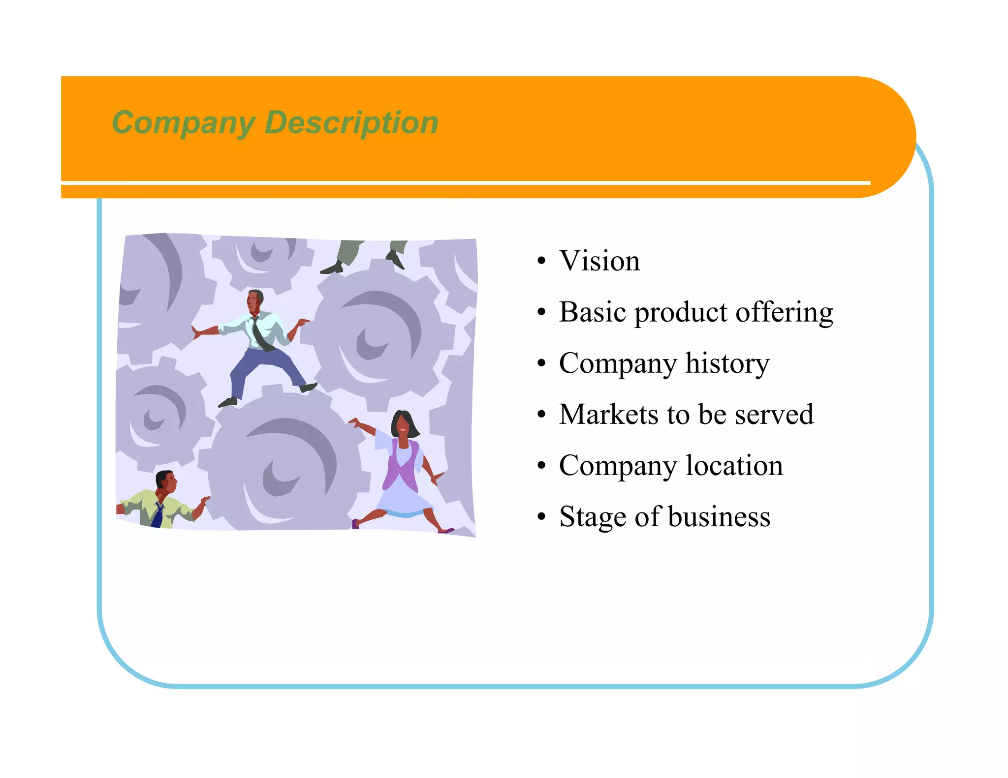 Company Description



                      • Vision
                      • Basic product offering
                      • Company history
                      • Markets to be served
                      • Company location
                      • Stage of business
 