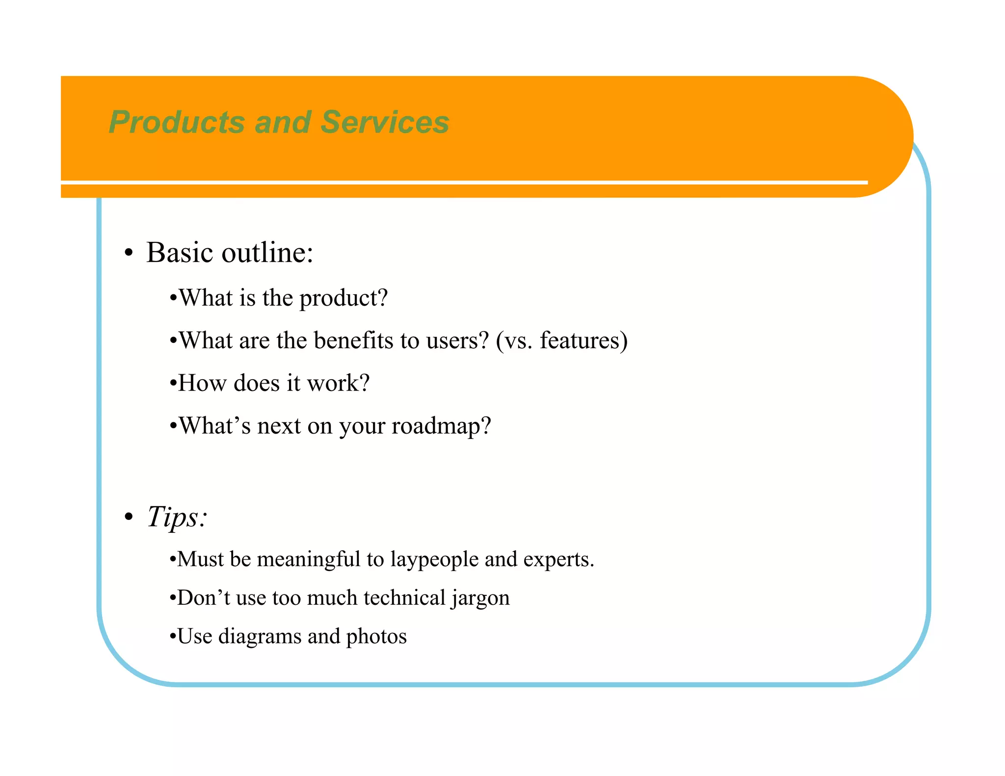 Products and Services



• Basic outline:
   •What is the product?
   •What are the benefits to users? (vs. features)
   •How does it work?
   •What’s next on your roadmap?


• Tips:
   •Must be meaningful to laypeople and experts.
   •Don’t use too much technical jargon
   •Use diagrams and photos
 