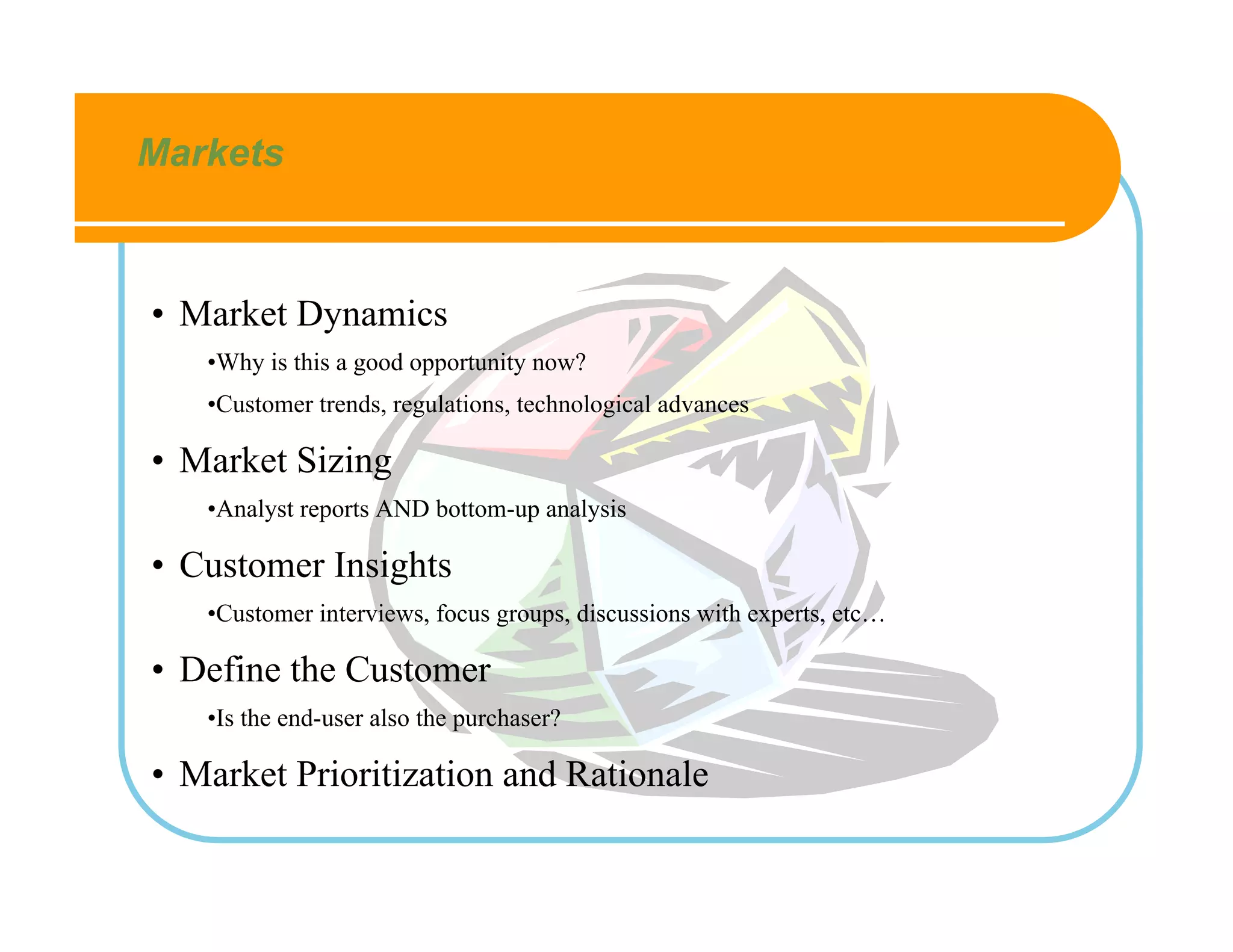 Markets



• Market Dynamics
   •Why is this a good opportunity now?
   •Customer trends, regulations, technological advances

• Market Sizing
   •Analyst reports AND bottom-up analysis

• Customer Insights
   •Customer interviews, focus groups, discussions with experts, etc…

• Define the Customer
   •Is the end-user also the purchaser?

• Market Prioritization and Rationale
 
