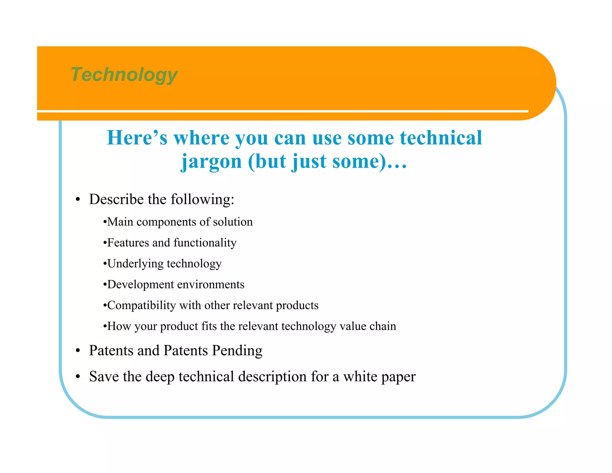 Technology


     Here’s where you can use some technical
             jargon (but just some)…
• Describe the following:
    •Main components of solution
    •Features and functionality
    •Underlying technology
    •Development environments
    •Compatibility with other relevant products
    •How your product fits the relevant technology value chain

• Patents and Patents Pending
• Save the deep technical description for a white paper
 
