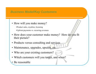 Business Model/Key Customers


• How will you make money?
   •Product sales, royalties, licensing
   •Upfront payments vs. recurring revenues

• How does your customer make money? How do you fit
  their picture?
• Products versus consulting and services
• Maintenance, upgrades, upsales, etc…
• Who are your existing customers?
• Which customers will you target, and when?
• Be reasonable
 