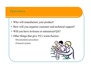 Operations


• Who will manufacture your product?
• How will you organize customer and technical support?
• Will you have in-house or outsourced QA?
• Other things that give VCs warm-fuzzies:
   •Documentation procedures
   •Financial systems
 