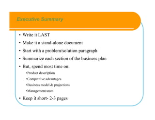 Executive Summary


• Write it LAST
• Make it a stand-alone document
• Start with a problem/solution paragraph
• Summarize each section of the business plan
• But, spend most time on:
   •Product description
   •Competitive advantages
   •Business model & projections
   •Management team

• Keep it short- 2-3 pages
 