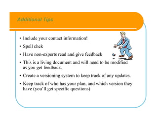 Additional Tips


• Include your contact information!
• Spell chek
• Have non-experts read and give feedback
• This is a living document and will need to be modified
  as you get feedback.
• Create a versioning system to keep track of any updates.
• Keep track of who has your plan, and which version they
  have (you’ll get specific questions)
 