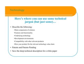 Technology


     Here’s where you can use some technical
             jargon (but just some)…
• Describe the following:
    •Main components of solution
    •Features and functionality
    •Underlying technology
    •Development environments
    •Compatibility with other relevant products
    •How your product fits the relevant technology value chain

• Patents and Patents Pending
• Save the deep technical description for a white paper
 