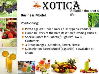 ExoticaTM Squeeze the best out of life!Business ModelPositioning:Pitted against Tinned Juices / Unhygienic vendorsHome Delivery at the Breakfast time/ Evening Parties.Special Juices for Diabetic/ High BP/ Low BP Customers	3 Broad Ranges : Standard, Power, ExoticSubscription Based Model (e.g. Milk)  + Available at Shops