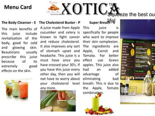 ExoticaTM Menu Card Squeeze the best out of life!The Body Cleanser - EThe Cholesterol Buster - PSuper Breath - EA juice made from Apple cucumber and celery is known to fight cancer and reduce cholesterol. It also improves any sort of stomach upset and headache. This juice is a must have once you have crossed your 30’s. If you have this juice every other day, then you will not have to worry about your cholesterol level any more.This juice is specifically for people who want to improve their skin complexion. The ingredients are Apple, Carrot and Tomato. For better effect use Green apples. This juice also had an added advantage of eliminating bad breath. This is due to the Apple, Tomato combination.The main benefits of this juice include revitalization of the body, good for cold and glowing skin. Beauticians usually prescribe this juice because of its extremely good effects on the skin. 