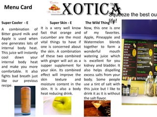 ExoticaTM Menu Card Squeeze the best out of life!Super Cooler  - ESuper Skin - EThe Wild Thing - EIt is a very well know fact that orange and cucumber are the most vital things to have if one is concerned about the skin. A combination of these two combined with ginger will act as a supper supplement for your skin. Its combined effect will improve the skin texture and moisture content in the skin. It is also a body heat reducing drink.Now, this one is one of my favorites. Apple, Pineapple and Watermelon blends together to form a wonderful mouth watering juice which is excellent for you kidney and bladder. It also helps dispelling excess salts from your body. Some people use a tint of salt with this juice but I like to drink it as it is without the salt flavor.A combination of Bitter gourd milk and Apple is used when one generates lots of internal body heat. This juice will instantly cool down your internal body heat and make you more comfortable. It also fights bad breath just like our previous recipe. 