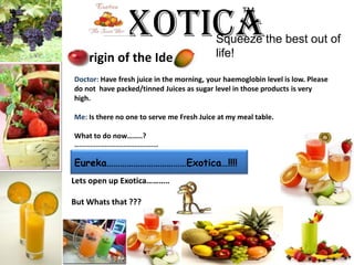ExoticaTM Squeeze the best out of life!rigin of the IdeDoctor: Have fresh juice in the morning, your haemoglobin level is low. Please do not  have packed/tinned Juices as sugar level in those products is very high.Me: Is there no one to serve me Fresh Juice at my meal table.What to do now……..?…...........................................Eureka………………………………Exotica…!!!!   Lets open up Exotica…………But Whatsthat ???