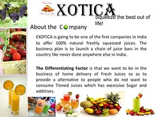 ExoticaTM Squeeze the best out of life!About the  C    mpanyEXOTICA is going to be one of the first companies in India to offer 100% natural freshly squeezed juices. The business plan is to launch a chain of juice bars in the country like never done anywhere else in India.The Differentiating Factor is that we want to be in the business of home delivery of Fresh Juices so as to provide a alternative to people who do not want to consume Tinned Juices which has excessive Sugar and additives. 