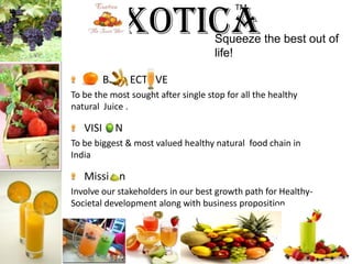 ExoticaTM Squeeze the best out of life!B        ECT   VETo be the most sought after single stop for all the healthy natural  Juice .VISI     NTo be biggest & most valued healthy natural  food chain in IndiaMissi    nInvolve our stakeholders in our best growth path for Healthy-Societal development along with business proposition.