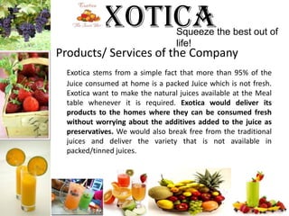 ExoticaTM Squeeze the best out of life!Products/ Services of the CompanyExotica stems from a simple fact that more than 95% of the Juice consumed at home is a packed Juice which is not fresh. Exotica want to make the natural juices available at the Meal table whenever it is required. Exotica would deliver its products to the homes where they can be consumed fresh without worrying about the additives added to the juice as preservatives. We would also break free from the traditional juices and deliver the variety that is not available in packed/tinned juices. 