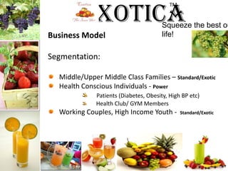 ExoticaTM Squeeze the best out of life!Business ModelSegmentation:Middle/Upper Middle Class Families – Standard/ExoticHealth Conscious Individuals - Power Patients (Diabetes, Obesity, High BP etc)  Health Club/ GYM MembersWorking Couples, High Income Youth - Standard/Exotic 