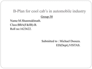 B-Plan for cool cab’s in automobile industry
Group-30
Name:M.Shanmukhnath.
Class:BBA(F&IB)-B.
Roll no:1623622.
Submitted to : Michael Dsouza.
ED(Dept),VISTAS.
 