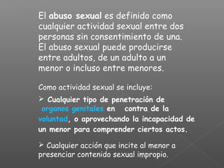 El abuso sexual es definido como
cualquier actividad sexual entre dos
personas sin consentimiento de una.
El abuso sexual puede producirse
entre adultos, de un adulto a un
menor o incluso entre menores.

Como actividad sexual se incluye:
 Cualquier tipo de penetración de
 organos genitales en contra de la
voluntad, o aprovechando la incapacidad de
un menor para comprender ciertos actos.

 Cualquier acción que incite al menor a
presenciar contenido sexual impropio.
 