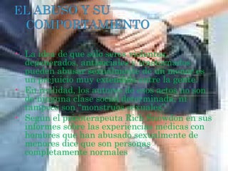 •   La idea de que sólo seres violentos,
    degenerados, antisociales y trastornados
    pueden abusar sexualmente de un menor es
    un prejuicio muy extendido entre la gente.
•   En realidad, los autores de esos actos no son
    de ninguna clase social determinada, ni
    tampoco son “monstruos sexuales”
•   Según el psicoterapeuta Rich Snowdon en sus
    informes sobre las experiencias médicas con
    hombres que han abusado sexualmente de
    menores dice que son personas
    completamente normales
 