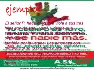 El señor P. hace años que viola a sus tres
-


hijas por vía anal y oral, y desde que,
según se opinión, están “suficientemente”
preparadas,
también por la vagina. Las amenaza con
matarlas si se lo cuentan a alguien.
Además, dice, cualquier padre tiene ese
derecho ya que al fin y al cabo, él las ha
hecho.
 