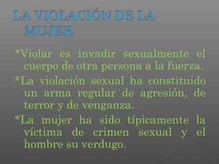 *Violar es invadir sexualmente el
 cuerpo de otra persona a la fuerza.
*La violación sexual ha constituido
 un arma regular de agresión, de
 terror y de venganza.
*La mujer ha sido típicamente la
 víctima de crimen sexual y el
 hombre su verdugo.
 