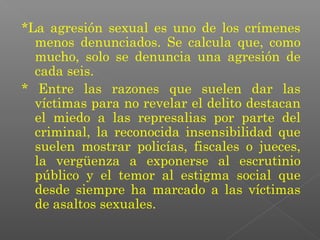*La agresión sexual es uno de los crímenes
  menos denunciados. Se calcula que, como
  mucho, solo se denuncia una agresión de
  cada seis.
* Entre las razones que suelen dar las
  víctimas para no revelar el delito destacan
  el miedo a las represalias por parte del
  criminal, la reconocida insensibilidad que
  suelen mostrar policías, fiscales o jueces,
  la vergüenza a exponerse al escrutinio
  público y el temor al estigma social que
  desde siempre ha marcado a las víctimas
  de asaltos sexuales.
 