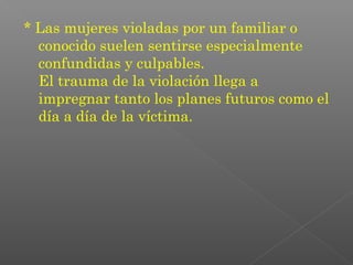 * Las mujeres violadas por un familiar o
  conocido suelen sentirse especialmente
  confundidas y culpables.
  El trauma de la violación llega a
  impregnar tanto los planes futuros como el
  día a día de la víctima.
 