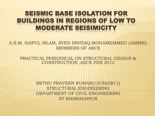 SEISMIC BASE ISOLATION FOR
  BUILDINGS IN REGIONS OF LOW TO
       MODERATE SEISIMICITY

A.B.M. SAIFUL ISLAM, SYED ISHTIAQ,MOHAMEMMED JAMMEL
                   MEMBERS OF ASCE

    PRACTICAL PERIODICAL ON STRUCTURAL DESIGN &
            CONSTRUCTION ,ASCE FEB 2012



         BETHU PRAVEEN KUMAR(12CE65R11)
             STRUCTURAL ENGINEERING
         DEPARTMENT OF CIVIL ENGINEERING
                 IIT KHARAGHPUR

                                                      1
 