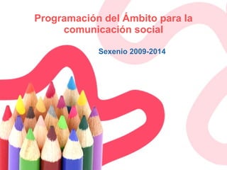 Programación del Ámbito para la comunicación social Sexenio 2009-2014 