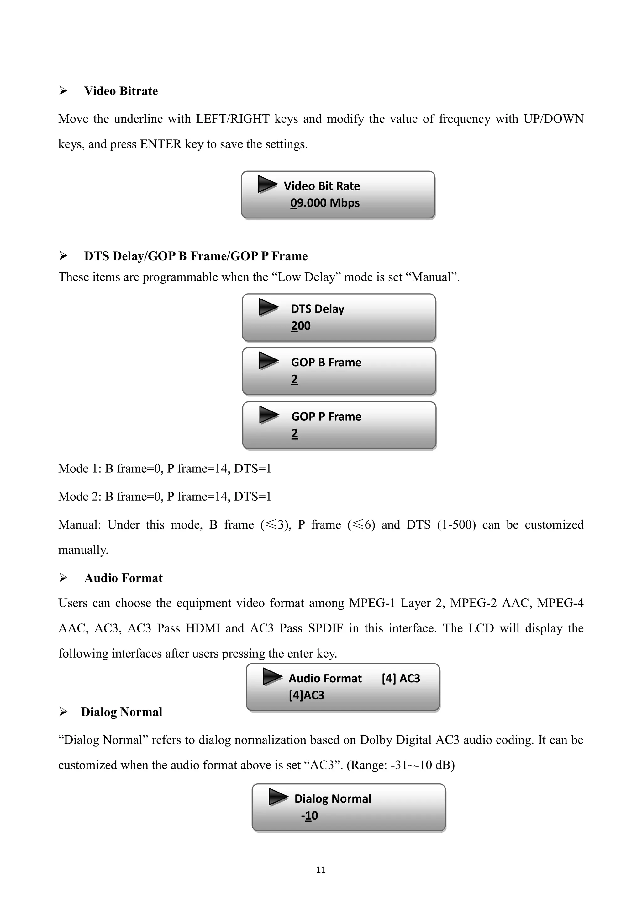 11
 Video Bitrate
Move the underline with LEFT/RIGHT keys and modify the value of frequency with UP/DOWN
keys, and press ENTER key to save the settings.
 DTS Delay/GOP B Frame/GOP P Frame
These items are programmable when the “Low Delay” mode is set “Manual”.
Mode 1: B frame=0, P frame=14, DTS=1
Mode 2: B frame=0, P frame=14, DTS=1
Manual: Under this mode, B frame (≤3), P frame (≤6) and DTS (1-500) can be customized
manually.
 Audio Format
Users can choose the equipment video format among MPEG-1 Layer 2, MPEG-2 AAC, MPEG-4
AAC, AC3, AC3 Pass HDMI and AC3 Pass SPDIF in this interface. The LCD will display the
following interfaces after users pressing the enter key.
 Dialog Normal
“Dialog Normal” refers to dialog normalization based on Dolby Digital AC3 audio coding. It can be
customized when the audio format above is set “AC3”. (Range: -31~-10 dB)
Video Bit Rate
09.000 Mbps
DTS Delay
200
GOP B Frame
2
GOP P Frame
2
Audio Format [4] AC3
[4]AC3
Dialog Normal
-10
 