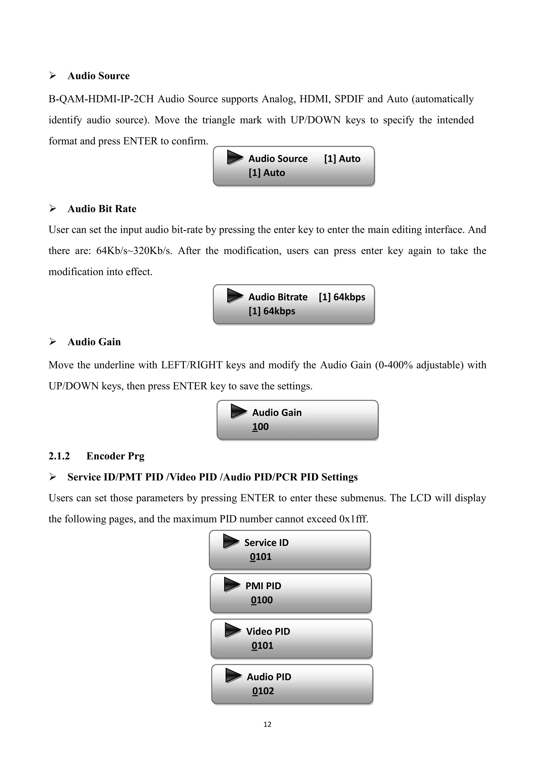12
 Audio Source
B-QAM-HDMI-IP-2CH Audio Source supports Analog, HDMI, SPDIF and Auto (automatically
identify audio source). Move the triangle mark with UP/DOWN keys to specify the intended
format and press ENTER to confirm.
 Audio Bit Rate
User can set the input audio bit-rate by pressing the enter key to enter the main editing interface. And
there are: 64Kb/s~320Kb/s. After the modification, users can press enter key again to take the
modification into effect.
 Audio Gain
Move the underline with LEFT/RIGHT keys and modify the Audio Gain (0-400% adjustable) with
UP/DOWN keys, then press ENTER key to save the settings.
2.1.2 Encoder Prg
 Service ID/PMT PID /Video PID /Audio PID/PCR PID Settings
Users can set those parameters by pressing ENTER to enter these submenus. The LCD will display
the following pages, and the maximum PID number cannot exceed 0x1fff.
Audio Source [1] Auto
[1] Auto
Audio Bitrate [1] 64kbps
[1] 64kbps
Audio Gain
100
Service ID
0101
PMI PID
0100
Video PID
0101
Audio PID
0102
 