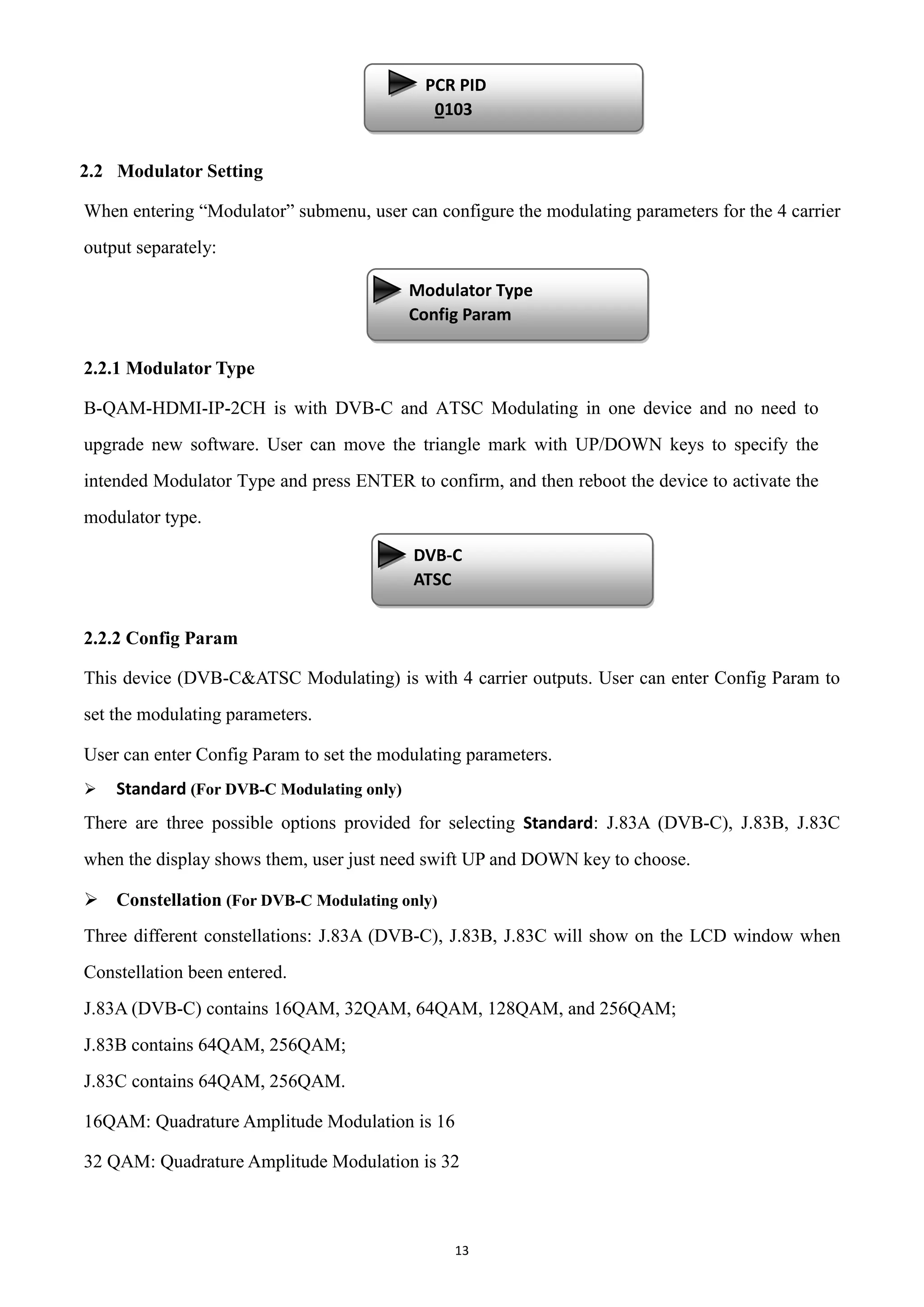 13
2.2 Modulator Setting
When entering “Modulator” submenu, user can configure the modulating parameters for the 4 carrier
output separately:
2.2.1 Modulator Type
B-QAM-HDMI-IP-2CH is with DVB-C and ATSC Modulating in one device and no need to
upgrade new software. User can move the triangle mark with UP/DOWN keys to specify the
intended Modulator Type and press ENTER to confirm, and then reboot the device to activate the
modulator type.
2.2.2 Config Param
This device (DVB-C&ATSC Modulating) is with 4 carrier outputs. User can enter Config Param to
set the modulating parameters.
User can enter Config Param to set the modulating parameters.
 Standard (For DVB-C Modulating only)
There are three possible options provided for selecting Standard: J.83A (DVB-C), J.83B, J.83C
when the display shows them, user just need swift UP and DOWN key to choose.
 Constellation (For DVB-C Modulating only)
Three different constellations: J.83A (DVB-C), J.83B, J.83C will show on the LCD window when
Constellation been entered.
J.83A (DVB-C) contains 16QAM, 32QAM, 64QAM, 128QAM, and 256QAM;
J.83B contains 64QAM, 256QAM;
J.83C contains 64QAM, 256QAM.
16QAM: Quadrature Amplitude Modulation is 16
32 QAM: Quadrature Amplitude Modulation is 32
PCR PID
0103
Modulator Type
Config Param
3.3 Output C
3.4 Output D
DVB-C
ATSC
3.3 Output C
3.4 Output D
 