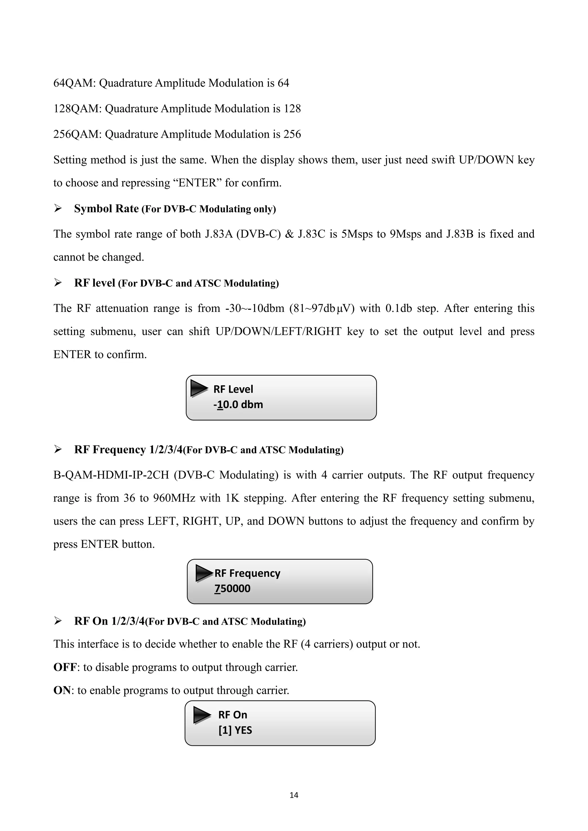 14
64QAM: Quadrature Amplitude Modulation is 64
128QAM: Quadrature Amplitude Modulation is 128
256QAM: Quadrature Amplitude Modulation is 256
Setting method is just the same. When the display shows them, user just need swift UP/DOWN key
to choose and repressing “ENTER” for confirm.
 Symbol Rate (For DVB-C Modulating only)
The symbol rate range of both J.83A (DVB-C) & J.83C is 5Msps to 9Msps and J.83B is fixed and
cannot be changed.
 RF level (For DVB-C and ATSC Modulating)
The RF attenuation range is from -30~-10dbm (81~97dbµV) with 0.1db step. After entering this
setting submenu, user can shift UP/DOWN/LEFT/RIGHT key to set the output level and press
ENTER to confirm.
 RF Frequency 1/2/3/4(For DVB-C and ATSC Modulating)
B-QAM-HDMI-IP-2CH (DVB-C Modulating) is with 4 carrier outputs. The RF output frequency
range is from 36 to 960MHz with 1K stepping. After entering the RF frequency setting submenu,
users the can press LEFT, RIGHT, UP, and DOWN buttons to adjust the frequency and confirm by
press ENTER button.
 RF On 1/2/3/4(For DVB-C and ATSC Modulating)
This interface is to decide whether to enable the RF (4 carriers) output or not.
OFF: to disable programs to output through carrier.
ON: to enable programs to output through carrier.
RF Level
-10.0 dbm
RF Frequency
750000
RF On
[1] YES
 