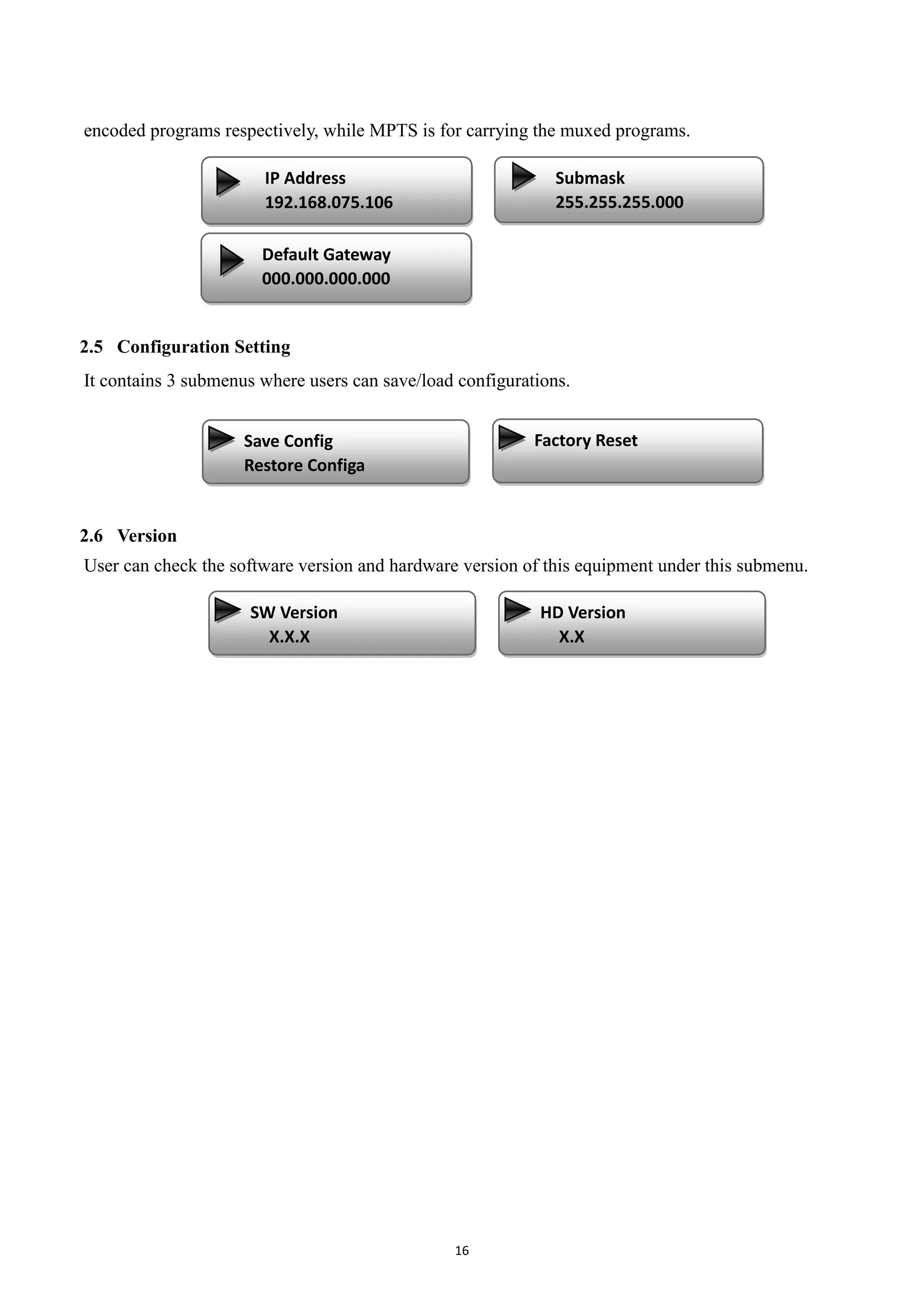 16
encoded programs respectively, while MPTS is for carrying the muxed programs.
2.5 Configuration Setting
It contains 3 submenus where users can save/load configurations.
2.6 Version
User can check the software version and hardware version of this equipment under this submenu.
Save Config
Restore Configa
Factory Reset
SW Version
X.X.X
Default Gateway
000.000.000.000
Submask
255.255.255.000
IP Address
192.168.075.106
Output IP
Output Port
Service IP
Subnet Mask
Gateway
IP Address
192.168.2.136
HD Version
X.X
 