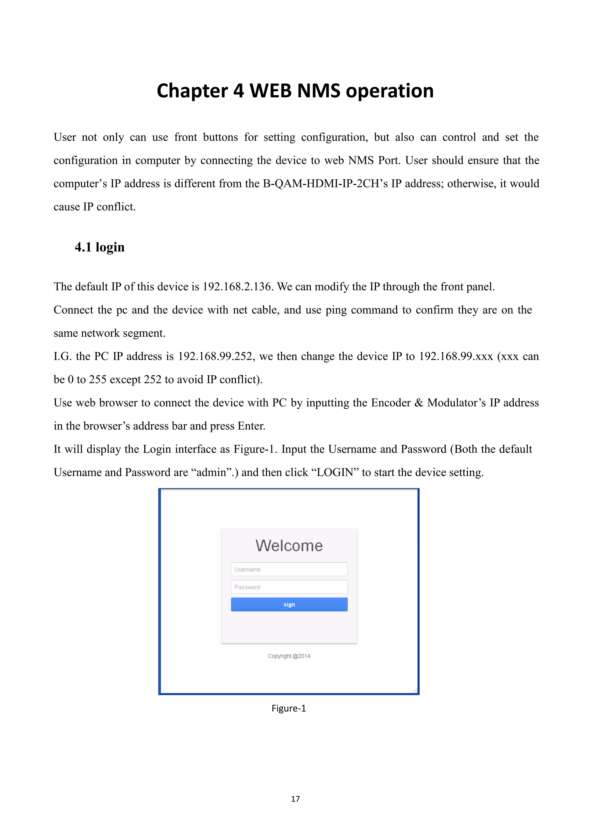 17
Chapter 4 WEB NMS operation
User not only can use front buttons for setting configuration, but also can control and set the
configuration in computer by connecting the device to web NMS Port. User should ensure that the
computer‟s IP address is different from the B-QAM-HDMI-IP-2CH‟s IP address; otherwise, it would
cause IP conflict.
4.1 login
The default IP of this device is 192.168.2.136. We can modify the IP through the front panel.
Connect the pc and the device with net cable, and use ping command to confirm they are on the
same network segment.
I.G. the PC IP address is 192.168.99.252, we then change the device IP to 192.168.99.xxx (xxx can
be 0 to 255 except 252 to avoid IP conflict).
Use web browser to connect the device with PC by inputting the Encoder & Modulator‟s IP address
in the browser‟s address bar and press Enter.
It will display the Login interface as Figure-1. Input the Username and Password (Both the default
Username and Password are “admin”.) and then click “LOGIN” to start the device setting.
Figure-1
 
