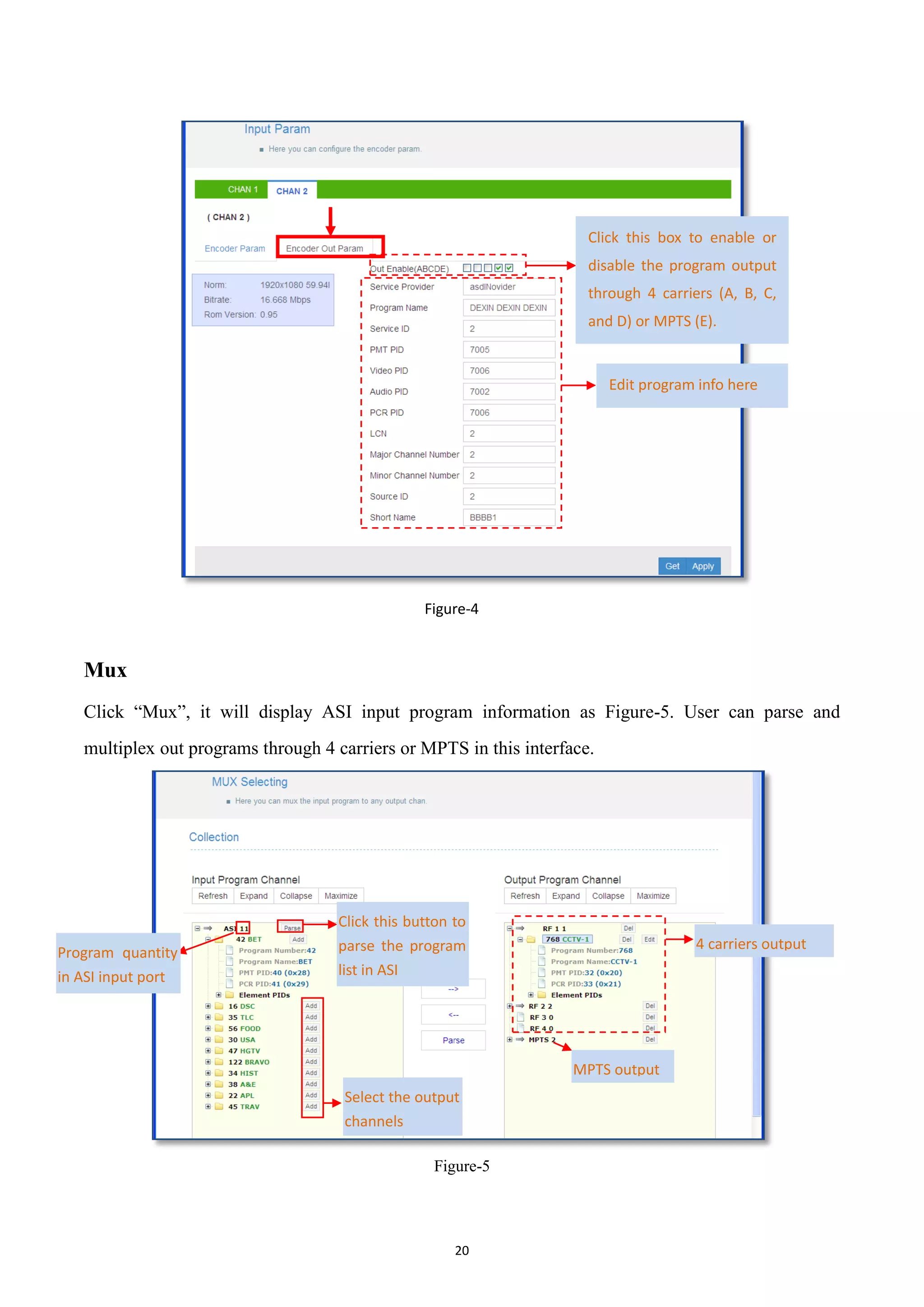 20
Figure-4
Mux
Click “Mux”, it will display ASI input program information as Figure-5. User can parse and
multiplex out programs through 4 carriers or MPTS in this interface.
Figure-5
Click this box to enable or
disable the program output
through 4 carriers (A, B, C,
and D) or MPTS (E).
Program quantity
in ASI input port
Click this button to
parse the program
list in ASI
4 carriers output
MPTS output
Select the output
channels
Edit program info here
 