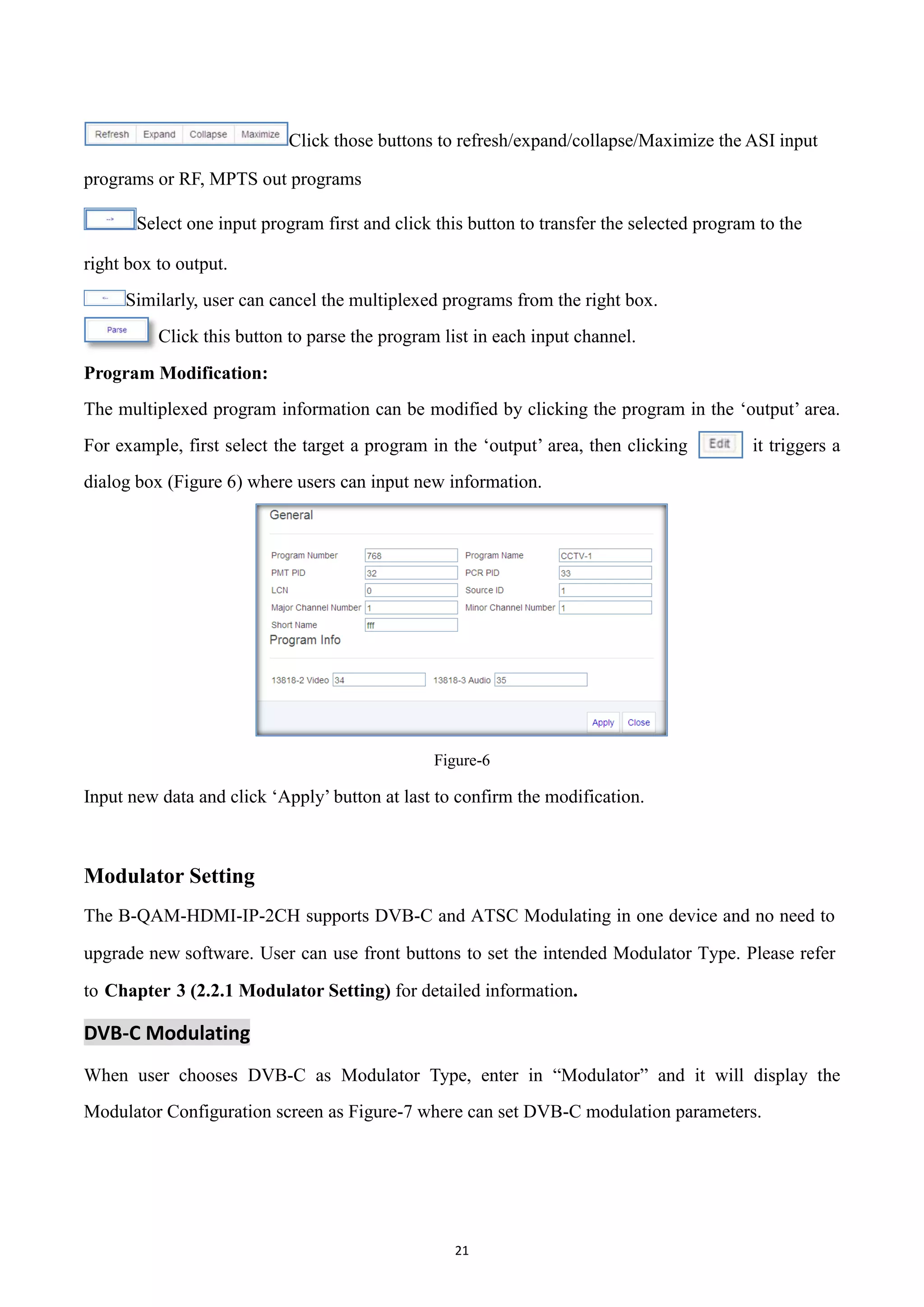 21
Click those buttons to refresh/expand/collapse/Maximize the ASI input
programs or RF, MPTS out programs
Select one input program first and click this button to transfer the selected program to the
right box to output.
Similarly, user can cancel the multiplexed programs from the right box.
Click this button to parse the program list in each input channel.
Program Modification:
The multiplexed program information can be modified by clicking the program in the „output‟ area.
For example, first select the target a program in the „output‟ area, then clicking it triggers a
dialog box (Figure 6) where users can input new information.
Figure-6
Input new data and click „Apply‟ button at last to confirm the modification.
Modulator Setting
The B-QAM-HDMI-IP-2CH supports DVB-C and ATSC Modulating in one device and no need to
upgrade new software. User can use front buttons to set the intended Modulator Type. Please refer
to Chapter 3 (2.2.1 Modulator Setting) for detailed information.
DVB-C Modulating
When user chooses DVB-C as Modulator Type, enter in “Modulator” and it will display the
Modulator Configuration screen as Figure-7 where can set DVB-C modulation parameters.
 