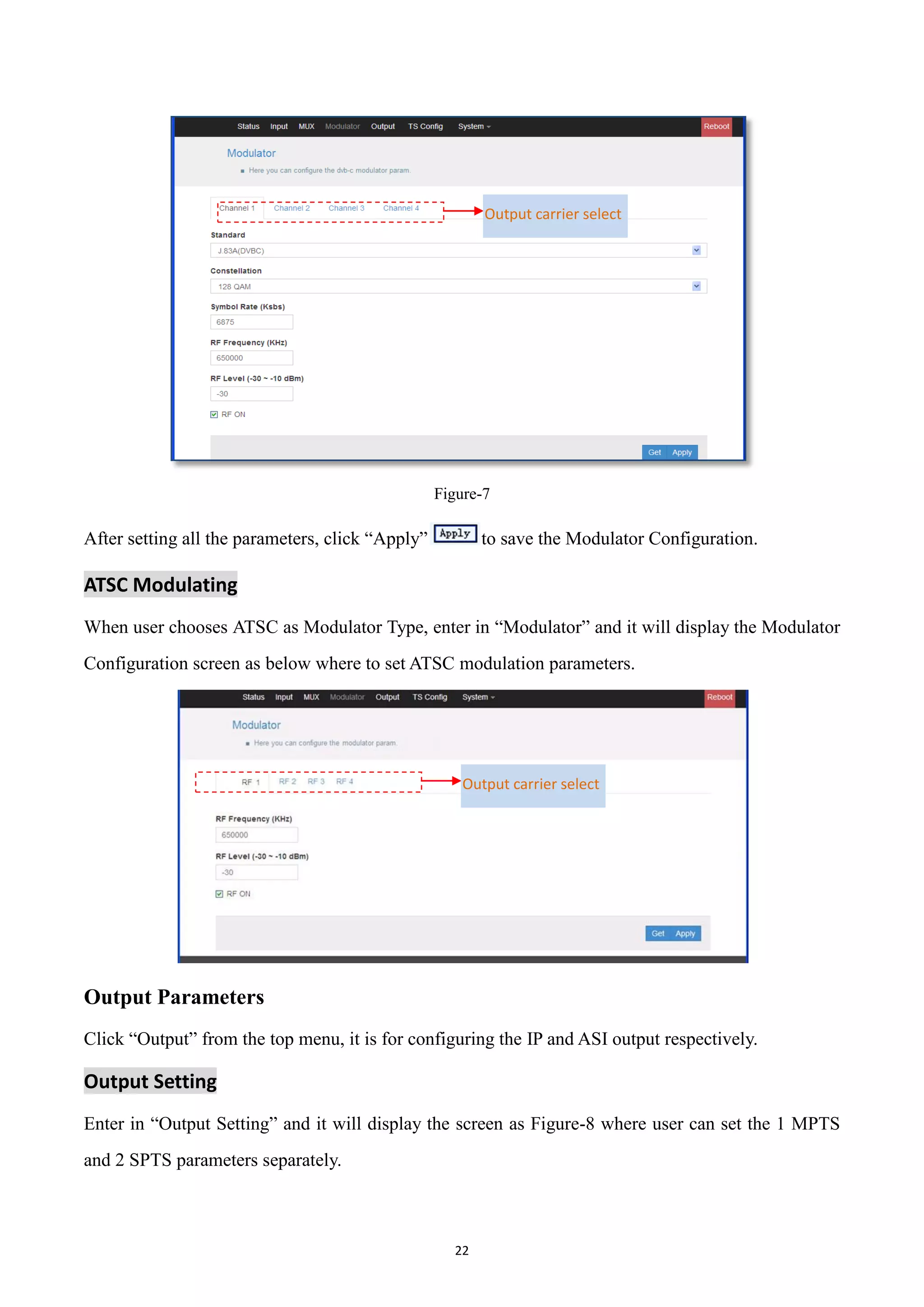 22
Figure-7
After setting all the parameters, click “Apply” to save the Modulator Configuration.
ATSC Modulating
When user chooses ATSC as Modulator Type, enter in “Modulator” and it will display the Modulator
Configuration screen as below where to set ATSC modulation parameters.
Output Parameters
Click “Output” from the top menu, it is for configuring the IP and ASI output respectively.
Output Setting
Enter in “Output Setting” and it will display the screen as Figure-8 where user can set the 1 MPTS
and 2 SPTS parameters separately.
Output carrier select
Output carrier select
 