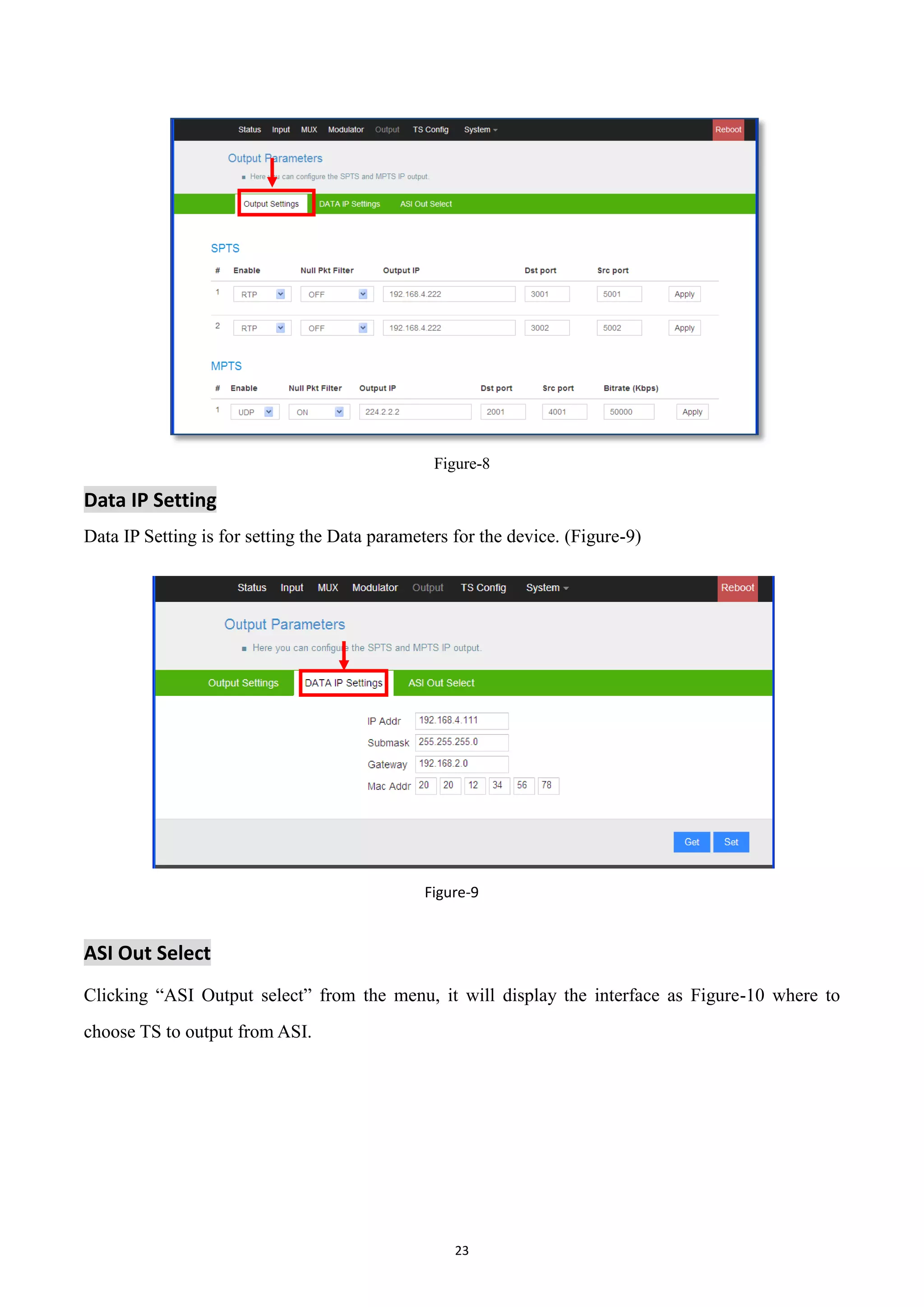 23
Figure-8
Data IP Setting
Data IP Setting is for setting the Data parameters for the device. (Figure-9)
Figure-9
ASI Out Select
Clicking “ASI Output select” from the menu, it will display the interface as Figure-10 where to
choose TS to output from ASI.
 