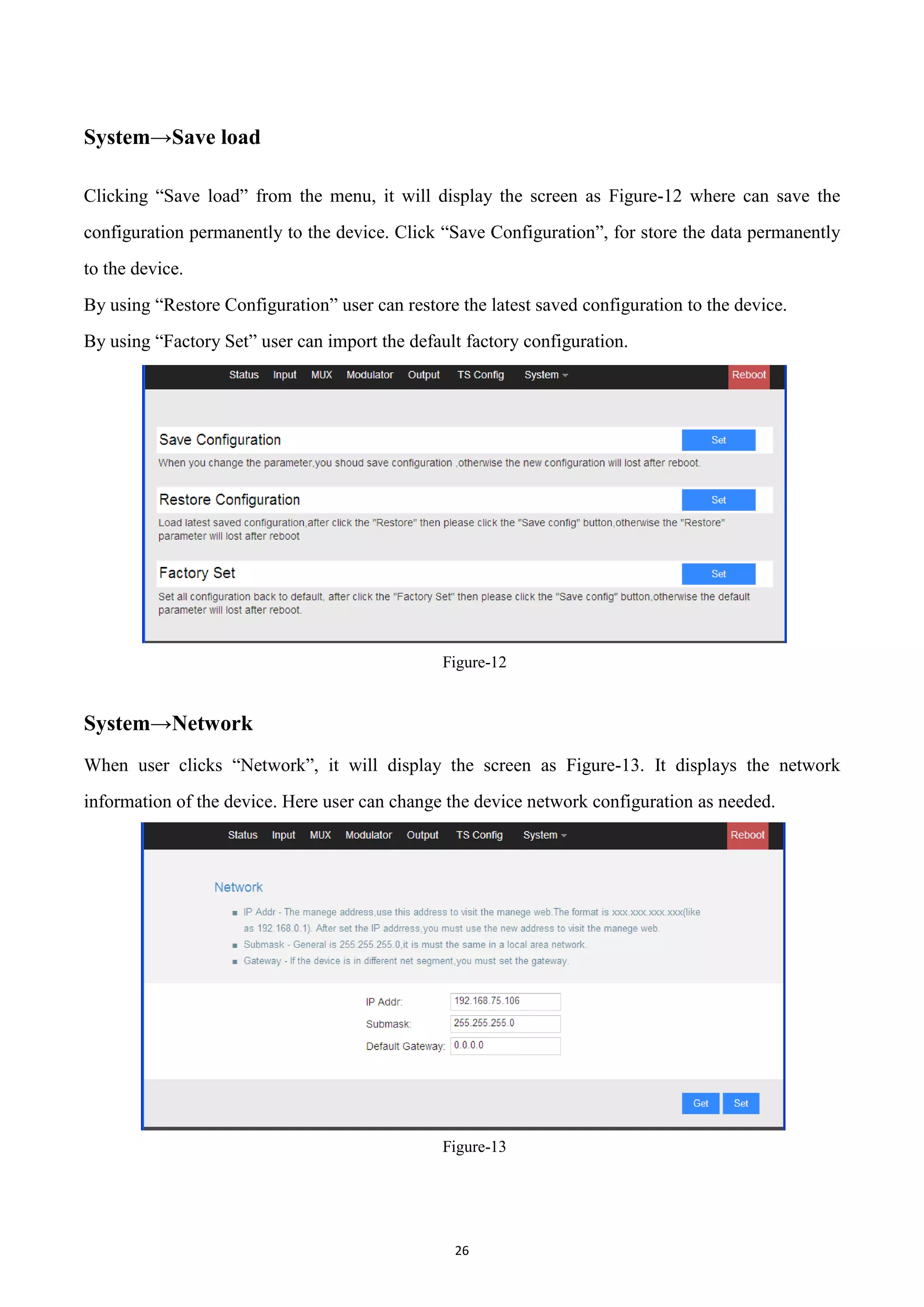 26
System→Save load
Clicking “Save load” from the menu, it will display the screen as Figure-12 where can save the
configuration permanently to the device. Click “Save Configuration”, for store the data permanently
to the device.
By using “Restore Configuration” user can restore the latest saved configuration to the device.
By using “Factory Set” user can import the default factory configuration.
Figure-12
System→Network
When user clicks “Network”, it will display the screen as Figure-13. It displays the network
information of the device. Here user can change the device network configuration as needed.
Figure-13
 