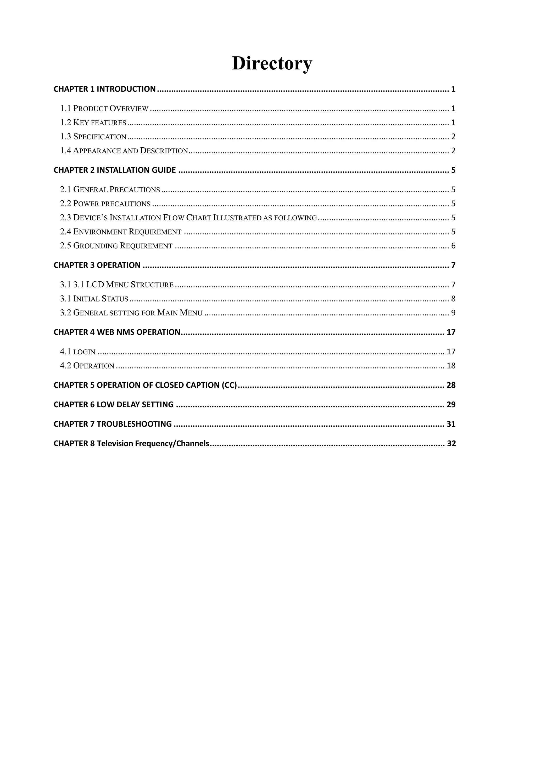 Directory
CHAPTER 1 INTRODUCTION........................................................................................................................... 1
1.1 PRODUCT OVERVIEW .................................................................................................................................... 1
1.2 KEY FEATURES.............................................................................................................................................. 1
1.3 SPECIFICATION.............................................................................................................................................. 2
1.4 APPEARANCE AND DESCRIPTION................................................................................................................... 2
CHAPTER 2 INSTALLATION GUIDE .................................................................................................................. 5
2.1 GENERAL PRECAUTIONS............................................................................................................................... 5
2.2 POWER PRECAUTIONS ................................................................................................................................... 5
2.3 DEVICE‟S INSTALLATION FLOW CHART ILLUSTRATED AS FOLLOWING.......................................................... 5
2.4 ENVIRONMENT REQUIREMENT ..................................................................................................................... 5
2.5 GROUNDING REQUIREMENT ......................................................................................................................... 6
CHAPTER 3 OPERATION ................................................................................................................................. 7
3.1 3.1 LCD MENU STRUCTURE ......................................................................................................................... 7
3.1 INITIAL STATUS............................................................................................................................................. 8
3.2 GENERAL SETTING FOR MAIN MENU ............................................................................................................ 9
CHAPTER 4 WEB NMS OPERATION............................................................................................................... 17
4.1 LOGIN ......................................................................................................................................................... 17
4.2 OPERATION ................................................................................................................................................. 18
CHAPTER 5 OPERATION OF CLOSED CAPTION (CC)....................................................................................... 28
CHAPTER 6 LOW DELAY SETTING ................................................................................................................. 29
CHAPTER 7 TROUBLESHOOTING .................................................................................................................. 31
CHAPTER 8 Television Frequency/Channels................................................................................................... 32
 