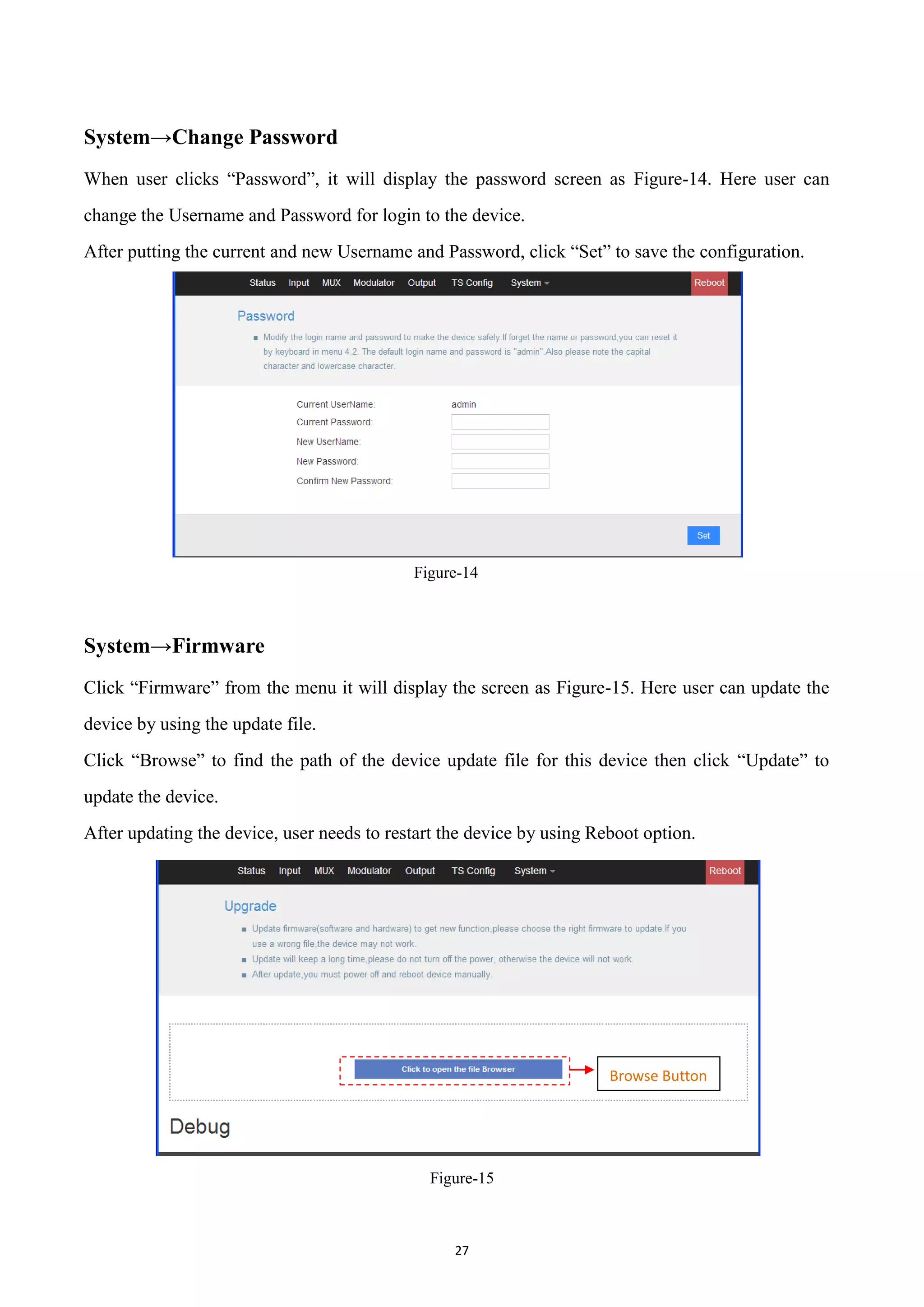 27
System→Change Password
When user clicks “Password”, it will display the password screen as Figure-14. Here user can
change the Username and Password for login to the device.
After putting the current and new Username and Password, click “Set” to save the configuration.
Figure-14
System→Firmware
Click “Firmware” from the menu it will display the screen as Figure-15. Here user can update the
device by using the update file.
Click “Browse” to find the path of the device update file for this device then click “Update” to
update the device.
After updating the device, user needs to restart the device by using Reboot option.
Figure-15
Browse Button
 